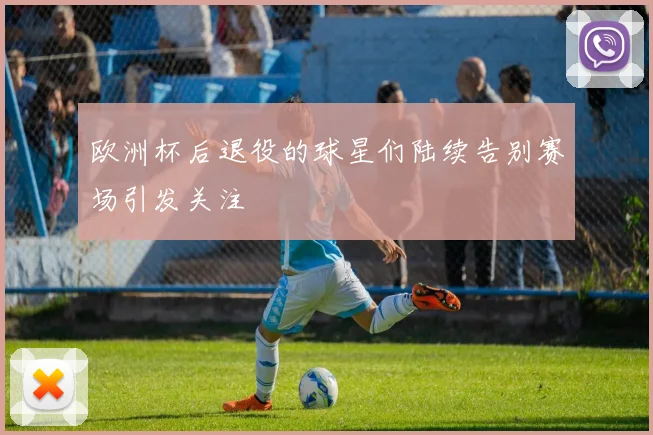 欧洲杯后退役的球星们陆续告别赛场引发关注
