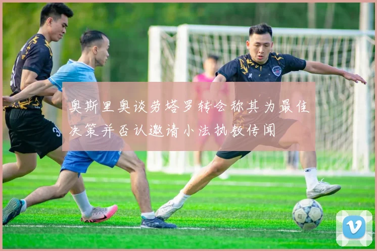 奥斯里奥谈劳塔罗转会称其为最佳决策并否认邀请小法执教传闻