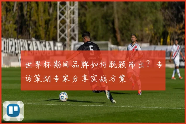 世界杯期间品牌如何脱颖而出？专访策划专家分享实战方案