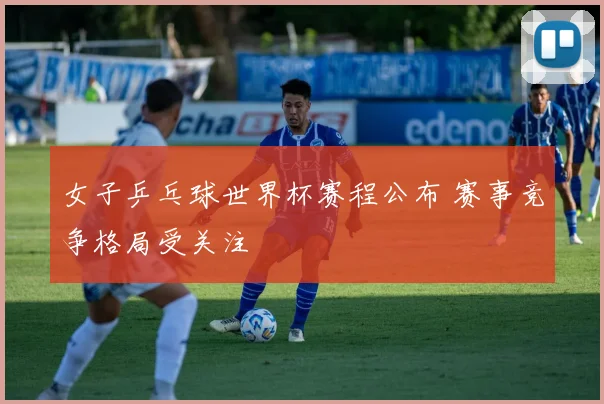 女子乒乓球世界杯赛程公布 赛事竞争格局受关注