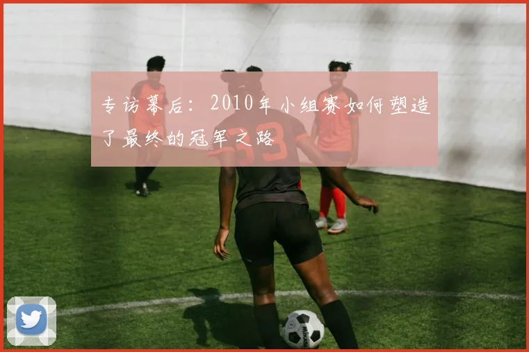 专访幕后:2010年小组赛如何塑造了最终的冠军之路