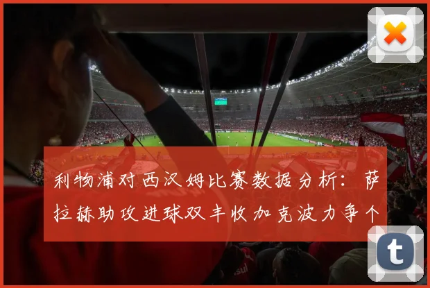 利物浦对西汉姆比赛数据分析：萨拉赫助攻进球双丰收加克波力争个人职业生涯50球