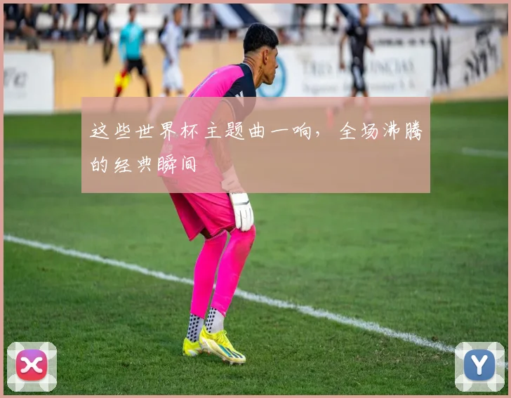 这些世界杯主题曲一响,全场沸腾的经典瞬间