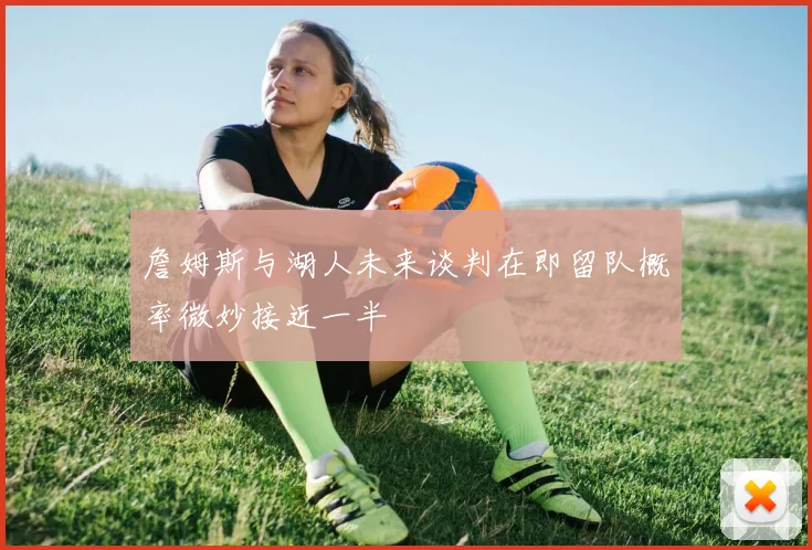 詹姆斯与湖人未来谈判在即留队概率微妙接近一半
