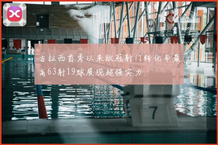 吉拉西首秀以来欧冠射门转化率最高63射19球展现超强实力