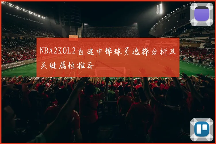 NBA2KOL2自建中锋球员选择分析及关键属性推荐