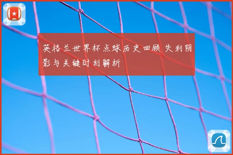 英格兰世界杯点球历史回顾 失利阴影与关键时刻解析