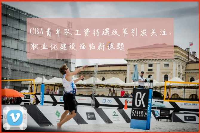 CBA青年队工资待遇改革引发关注，职业化建设面临新课题