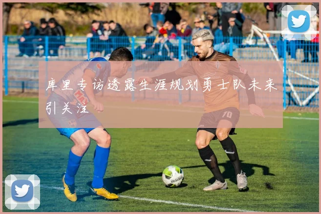 库里专访透露生涯规划勇士队未来引关注