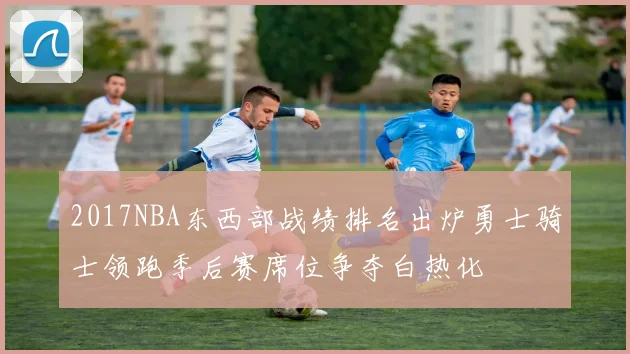2017NBA东西部战绩排名出炉勇士骑士领跑季后赛席位争夺白热化