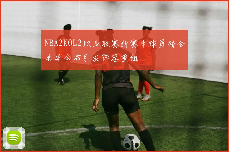 NBA2KOL2职业联赛新赛季球员转会名单公布引发阵容重组