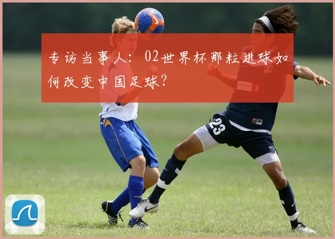 专访当事人：02世界杯那粒进球如何改变中国足球？