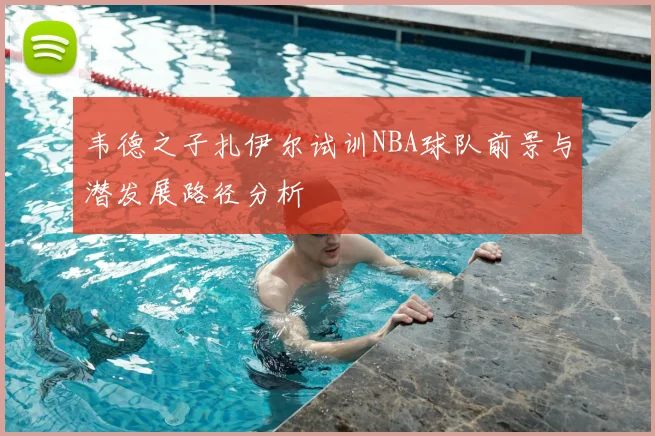 韦德之子扎伊尔试训NBA球队前景与潜发展路径分析
