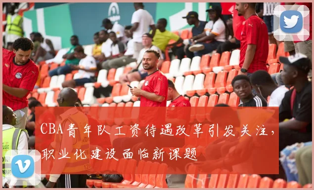 CBA青年队工资待遇改革引发关注，职业化建设面临新课题