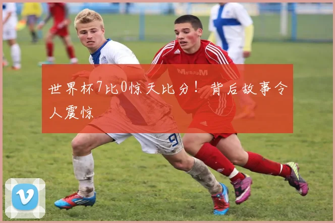 世界杯7比0惊天比分！背后故事令人震惊