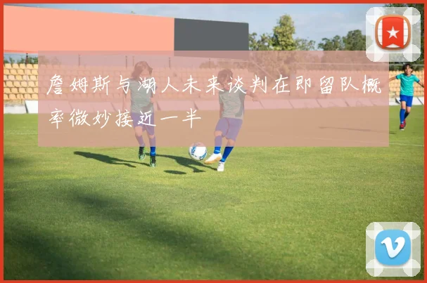 詹姆斯与湖人未来谈判在即留队概率微妙接近一半