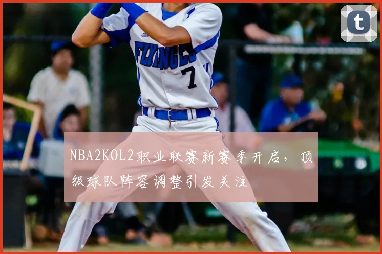 NBA2KOL2职业联赛新赛季开启，顶级球队阵容调整引发关注