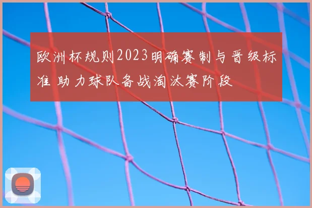 欧洲杯规则2023明确赛制与晋级标准 助力球队备战淘汰赛阶段