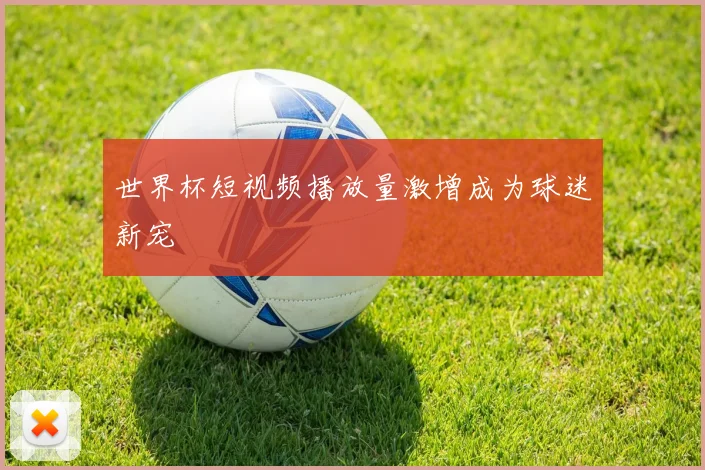 世界杯短视频播放量激增成为球迷新宠