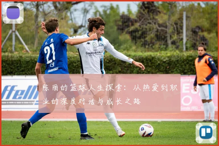 陈丽的篮球人生探索:从热爱到职业的深度对话与成长之路