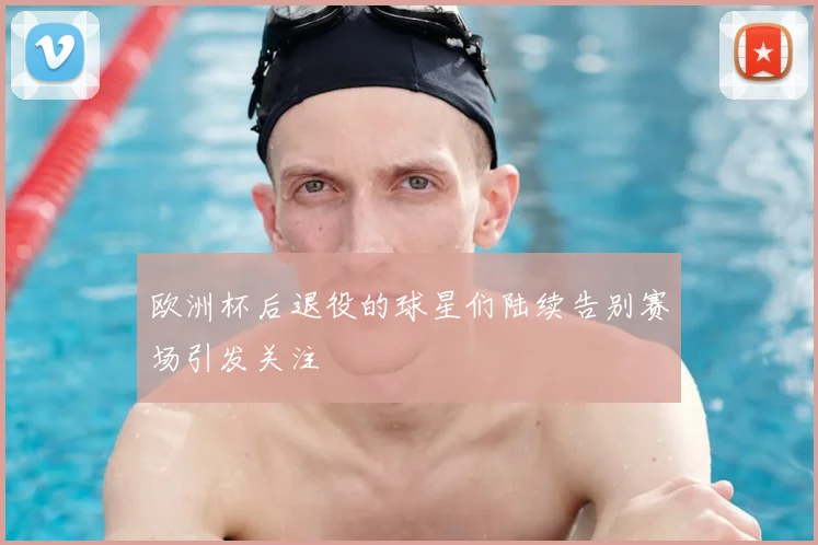 欧洲杯后退役的球星们陆续告别赛场引发关注