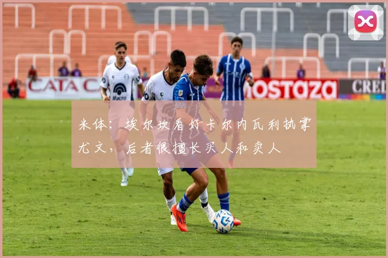 米体:埃尔坎看好卡尔内瓦利执掌尤文,后者很擅长买人和卖人