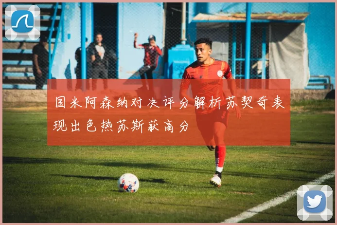 国米阿森纳对决评分解析苏契奇表现出色热苏斯获高分