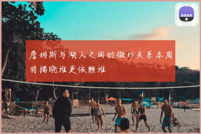 詹姆斯与湖人之间的微妙关系本周将揭晓谁更依赖谁