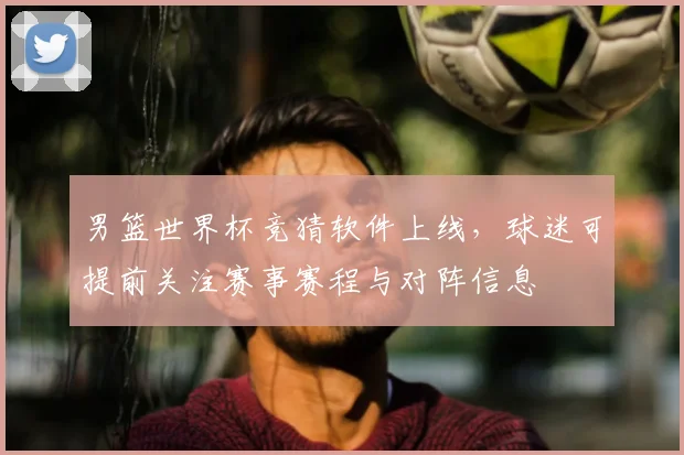 男篮世界杯竞猜软件上线,球迷可提前关注赛事赛程与对阵信息