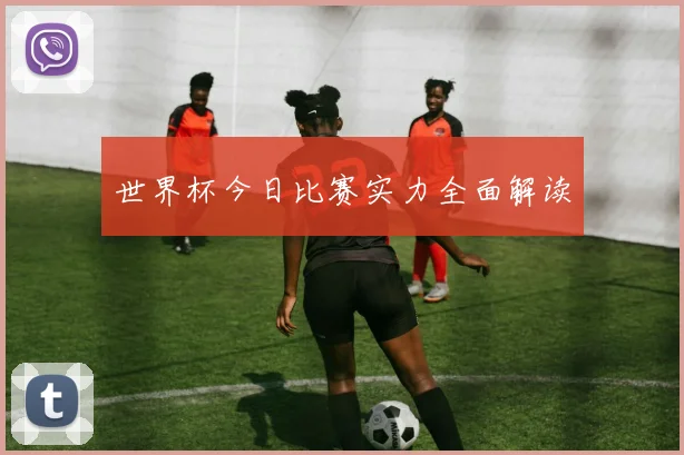 世界杯今日比赛实力全面解读