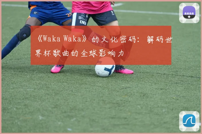 《Waka Waka》的文化密码：解码世界杯歌曲的全球影响力