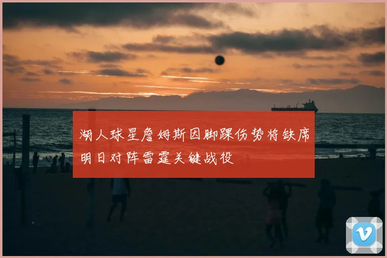 湖人球星詹姆斯因脚踝伤势将缺席明日对阵雷霆关键战役