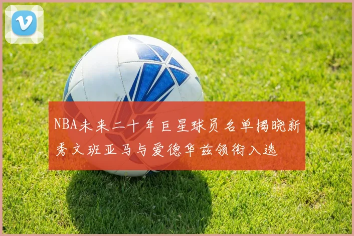 NBA未来二十年巨星球员名单揭晓新秀文班亚马与爱德华兹领衔入选