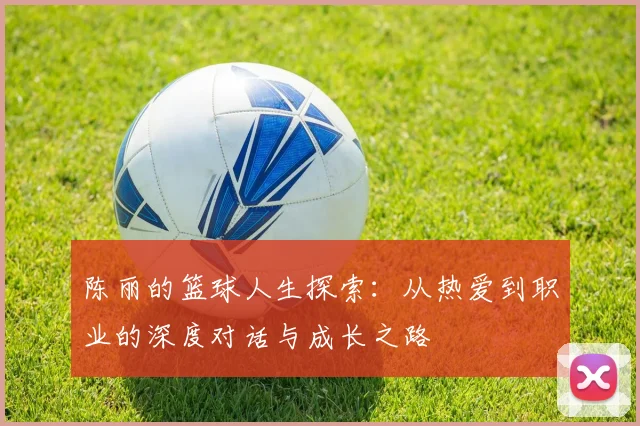 陈丽的篮球人生探索:从热爱到职业的深度对话与成长之路