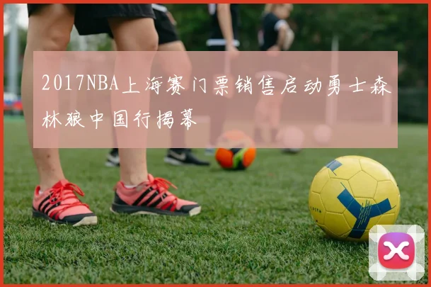 2017NBA上海赛门票销售启动勇士森林狼中国行揭幕