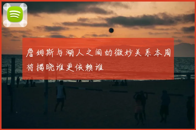 詹姆斯与湖人之间的微妙关系本周将揭晓谁更依赖谁