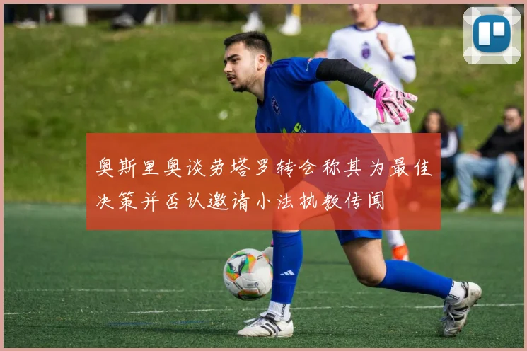 奥斯里奥谈劳塔罗转会称其为最佳决策并否认邀请小法执教传闻