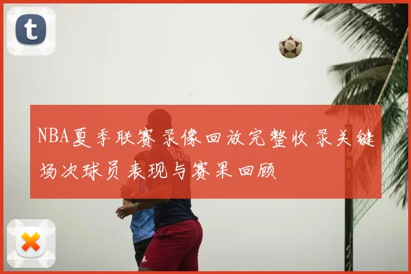 NBA夏季联赛录像回放完整收录关键场次球员表现与赛果回顾