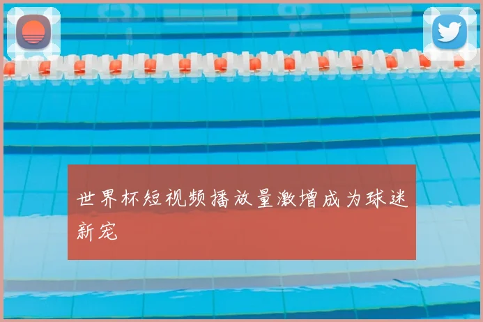世界杯短视频播放量激增成为球迷新宠