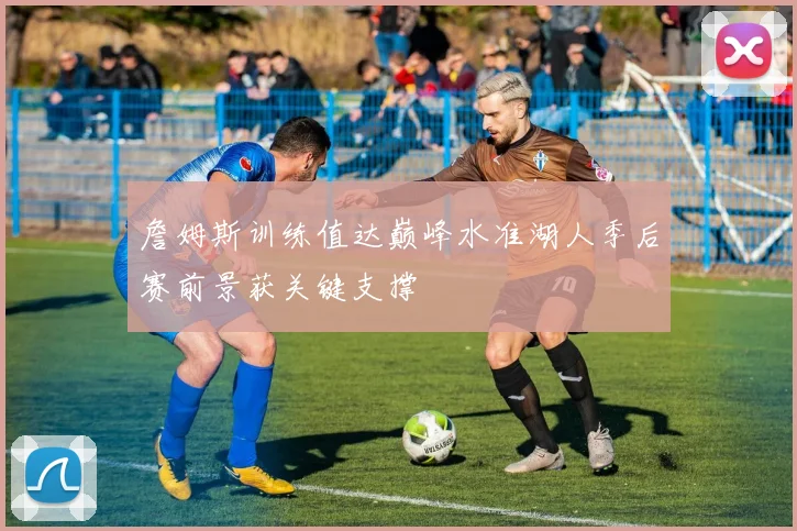 詹姆斯训练值达巅峰水准湖人季后赛前景获关键支撑